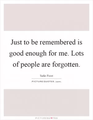 Just to be remembered is good enough for me. Lots of people are forgotten Picture Quote #1