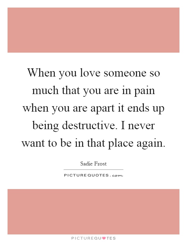 When you love someone so much that you are in pain when you are apart it ends up being destructive. I never want to be in that place again Picture Quote #1