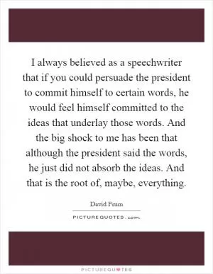 I always believed as a speechwriter that if you could persuade the president to commit himself to certain words, he would feel himself committed to the ideas that underlay those words. And the big shock to me has been that although the president said the words, he just did not absorb the ideas. And that is the root of, maybe, everything Picture Quote #1