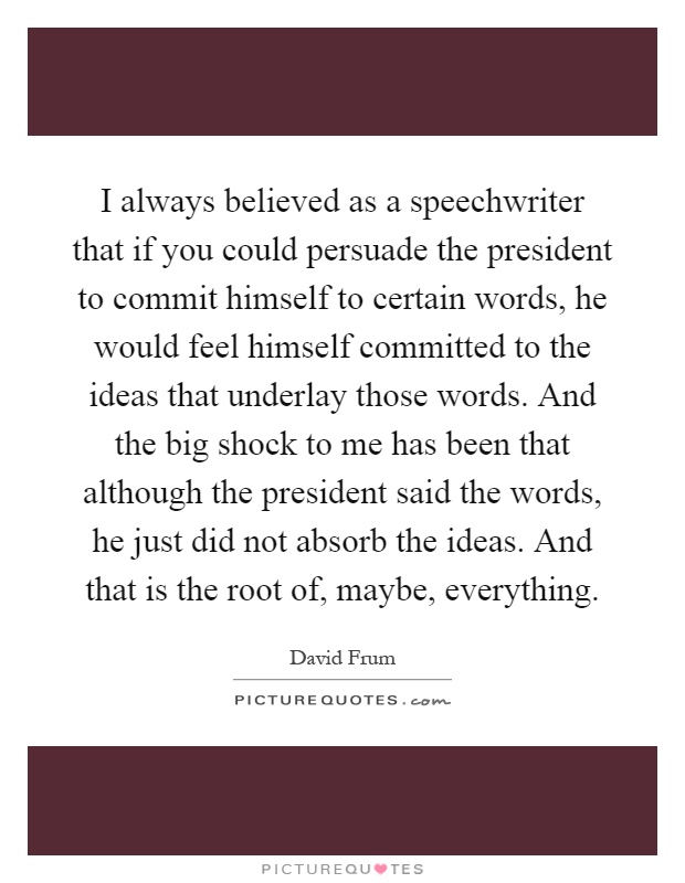 I always believed as a speechwriter that if you could persuade the president to commit himself to certain words, he would feel himself committed to the ideas that underlay those words. And the big shock to me has been that although the president said the words, he just did not absorb the ideas. And that is the root of, maybe, everything Picture Quote #1