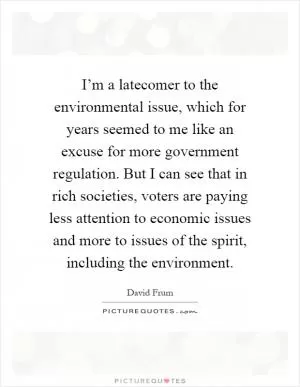 I’m a latecomer to the environmental issue, which for years seemed to me like an excuse for more government regulation. But I can see that in rich societies, voters are paying less attention to economic issues and more to issues of the spirit, including the environment Picture Quote #1