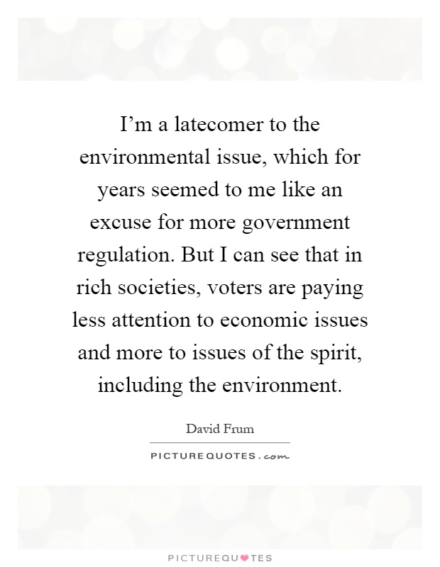 I'm a latecomer to the environmental issue, which for years seemed to me like an excuse for more government regulation. But I can see that in rich societies, voters are paying less attention to economic issues and more to issues of the spirit, including the environment Picture Quote #1