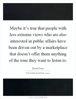 Maybe it’s true that people with less extreme views who are also interested in public affairs have been driven out by a marketplace that doesn’t offer them anything of the tone they want to listen to Picture Quote #1