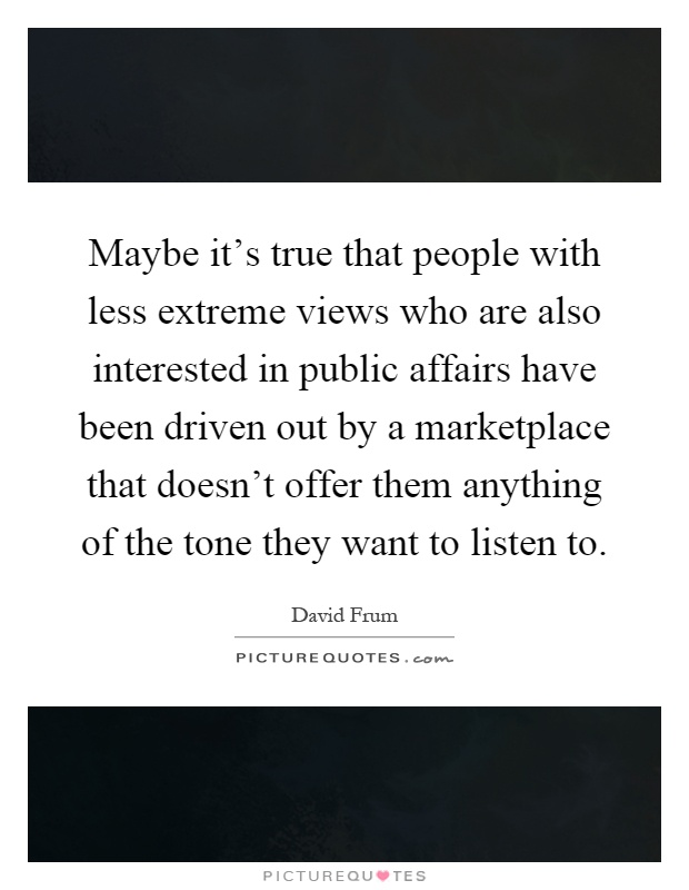 Maybe it's true that people with less extreme views who are also interested in public affairs have been driven out by a marketplace that doesn't offer them anything of the tone they want to listen to Picture Quote #1