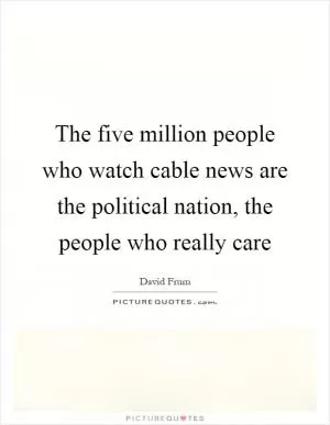 The five million people who watch cable news are the political nation, the people who really care Picture Quote #1