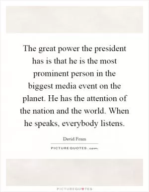 The great power the president has is that he is the most prominent person in the biggest media event on the planet. He has the attention of the nation and the world. When he speaks, everybody listens Picture Quote #1
