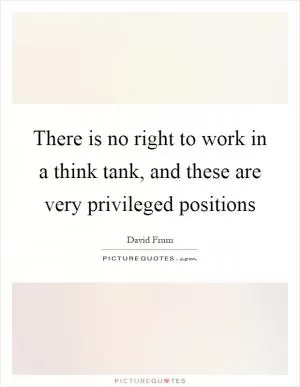 There is no right to work in a think tank, and these are very privileged positions Picture Quote #1
