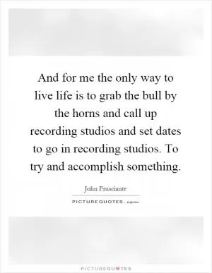 And for me the only way to live life is to grab the bull by the horns and call up recording studios and set dates to go in recording studios. To try and accomplish something Picture Quote #1