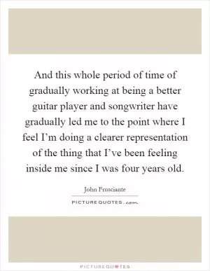 And this whole period of time of gradually working at being a better guitar player and songwriter have gradually led me to the point where I feel I’m doing a clearer representation of the thing that I’ve been feeling inside me since I was four years old Picture Quote #1