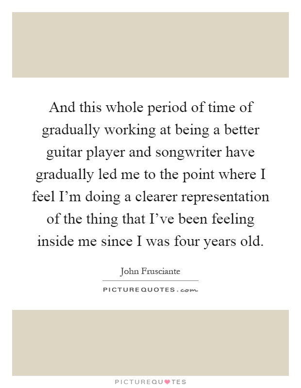 And this whole period of time of gradually working at being a better guitar player and songwriter have gradually led me to the point where I feel I'm doing a clearer representation of the thing that I've been feeling inside me since I was four years old Picture Quote #1
