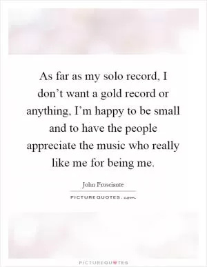 As far as my solo record, I don’t want a gold record or anything, I’m happy to be small and to have the people appreciate the music who really like me for being me Picture Quote #1