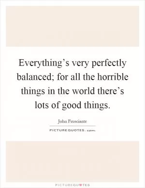 Everything’s very perfectly balanced; for all the horrible things in the world there’s lots of good things Picture Quote #1