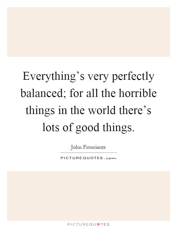 Everything's very perfectly balanced; for all the horrible things in the world there's lots of good things Picture Quote #1
