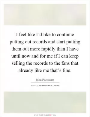 I feel like I’d like to continue putting out records and start putting them out more rapidly than I have until now and for me if I can keep selling the records to the fans that already like me that’s fine Picture Quote #1