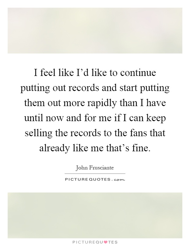 I feel like I'd like to continue putting out records and start putting them out more rapidly than I have until now and for me if I can keep selling the records to the fans that already like me that's fine Picture Quote #1