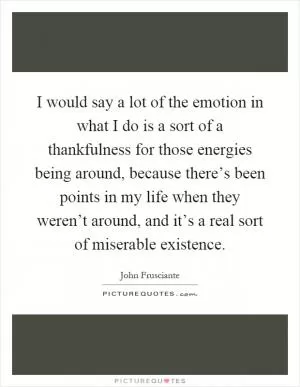 I would say a lot of the emotion in what I do is a sort of a thankfulness for those energies being around, because there’s been points in my life when they weren’t around, and it’s a real sort of miserable existence Picture Quote #1