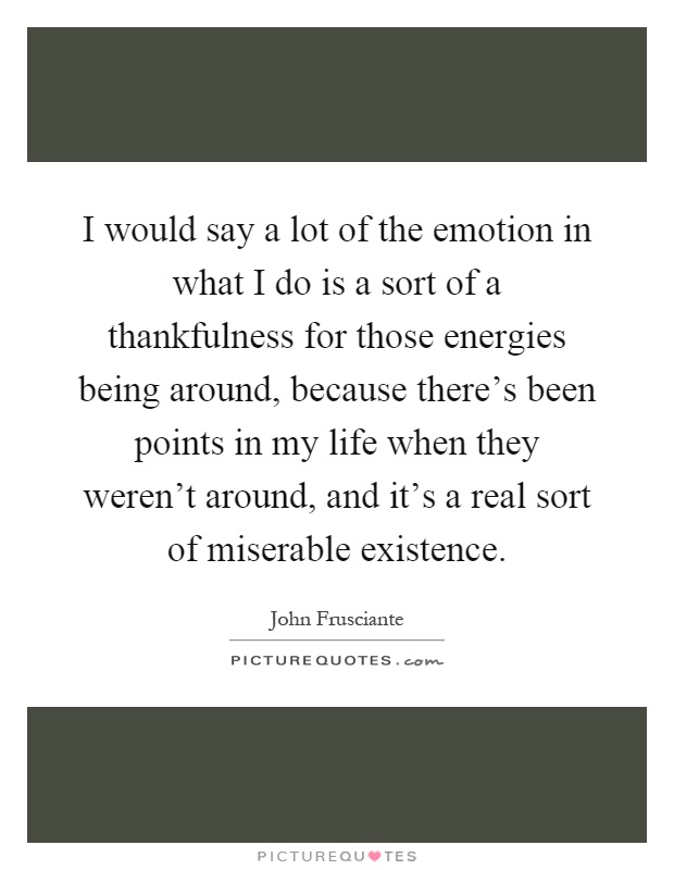 I would say a lot of the emotion in what I do is a sort of a thankfulness for those energies being around, because there's been points in my life when they weren't around, and it's a real sort of miserable existence Picture Quote #1