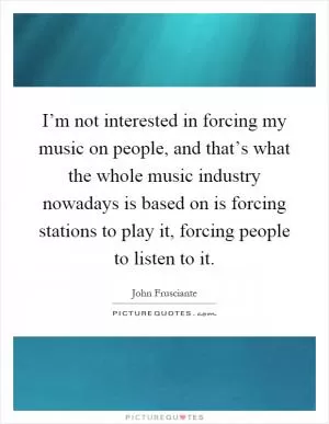 I’m not interested in forcing my music on people, and that’s what the whole music industry nowadays is based on is forcing stations to play it, forcing people to listen to it Picture Quote #1