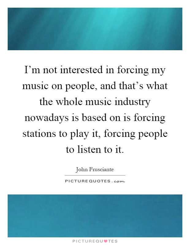 I'm not interested in forcing my music on people, and that's what the whole music industry nowadays is based on is forcing stations to play it, forcing people to listen to it Picture Quote #1