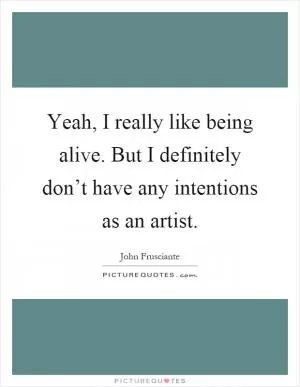 Yeah, I really like being alive. But I definitely don’t have any intentions as an artist Picture Quote #1