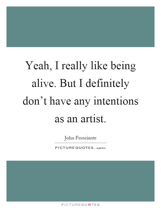 Yeah, I really like being alive. But I definitely don't have any intentions as an artist Picture Quote #1