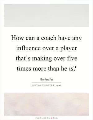 How can a coach have any influence over a player that’s making over five times more than he is? Picture Quote #1