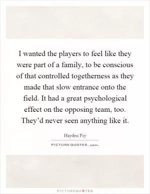 I wanted the players to feel like they were part of a family, to be conscious of that controlled togetherness as they made that slow entrance onto the field. It had a great psychological effect on the opposing team, too. They’d never seen anything like it Picture Quote #1