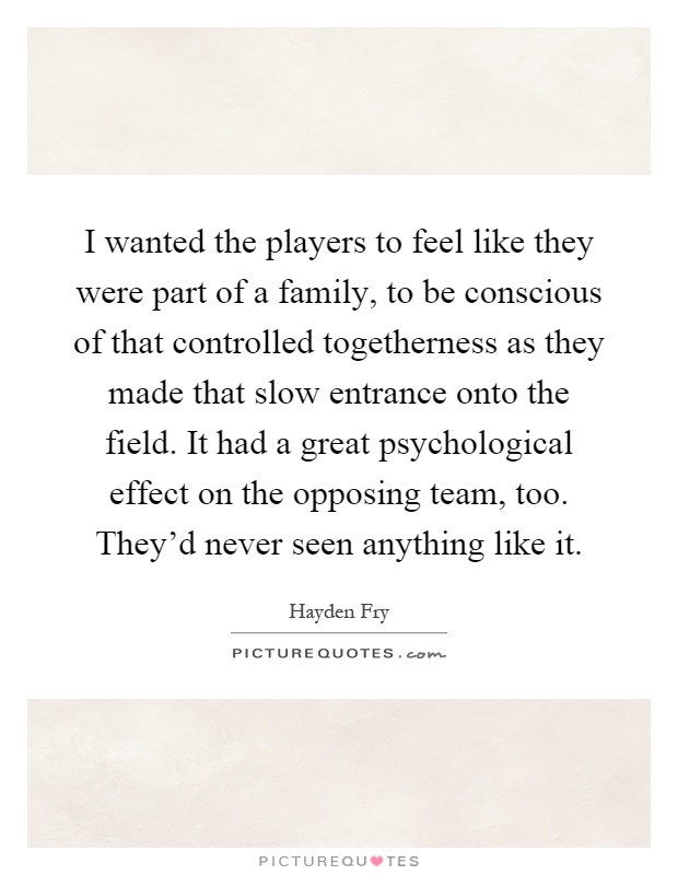 I wanted the players to feel like they were part of a family, to be conscious of that controlled togetherness as they made that slow entrance onto the field. It had a great psychological effect on the opposing team, too. They'd never seen anything like it Picture Quote #1