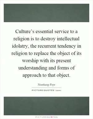 Culture’s essential service to a religion is to destroy intellectual idolatry, the recurrent tendency in religion to replace the object of its worship with its present understanding and forms of approach to that object Picture Quote #1