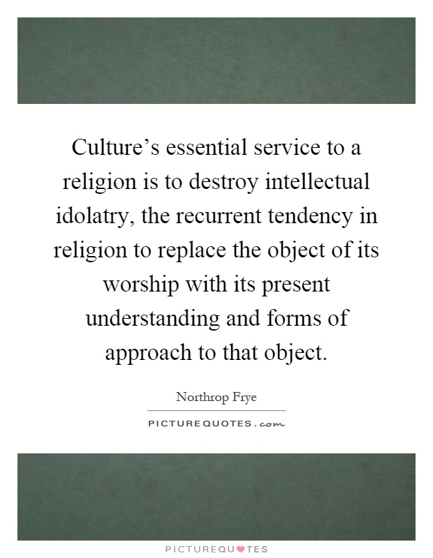 Culture's essential service to a religion is to destroy intellectual idolatry, the recurrent tendency in religion to replace the object of its worship with its present understanding and forms of approach to that object Picture Quote #1