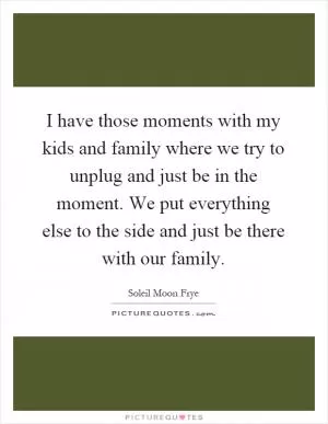 I have those moments with my kids and family where we try to unplug and just be in the moment. We put everything else to the side and just be there with our family Picture Quote #1
