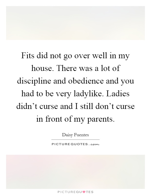 Fits did not go over well in my house. There was a lot of discipline and obedience and you had to be very ladylike. Ladies didn't curse and I still don't curse in front of my parents Picture Quote #1