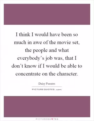 I think I would have been so much in awe of the movie set, the people and what everybody’s job was, that I don’t know if I would be able to concentrate on the character Picture Quote #1