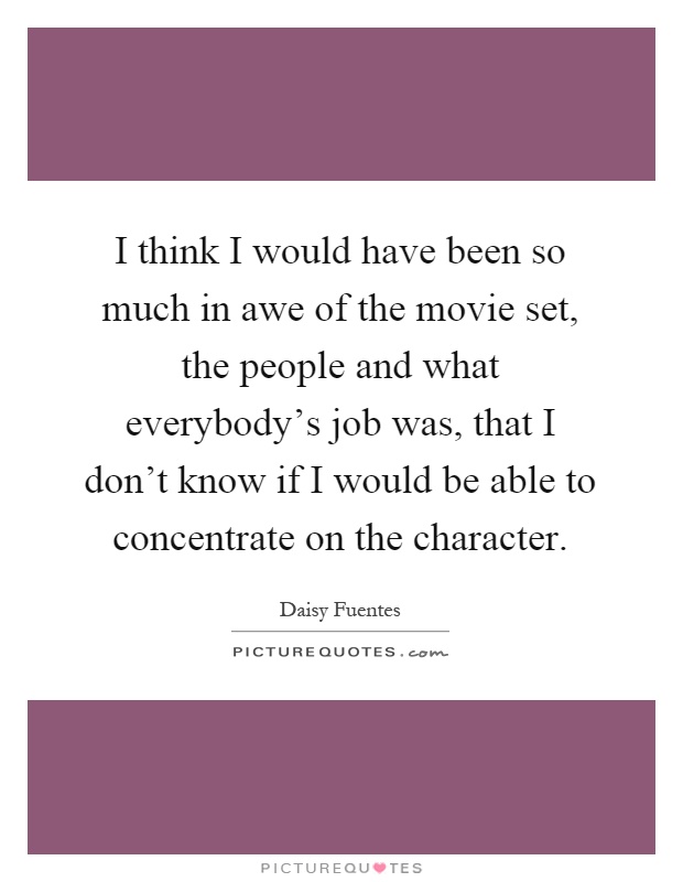 I think I would have been so much in awe of the movie set, the people and what everybody's job was, that I don't know if I would be able to concentrate on the character Picture Quote #1