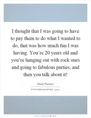 I thought that I was going to have to pay them to do what I wanted to do, that was how much fun I was having. You’re 20 years old and you’re hanging out with rock stars and going to fabulous parties, and then you talk about it! Picture Quote #1