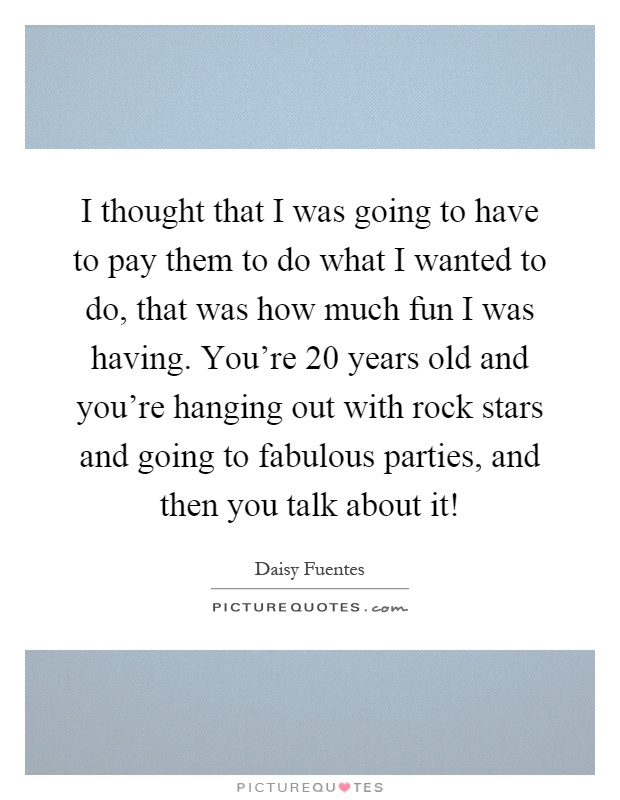 I thought that I was going to have to pay them to do what I wanted to do, that was how much fun I was having. You're 20 years old and you're hanging out with rock stars and going to fabulous parties, and then you talk about it! Picture Quote #1