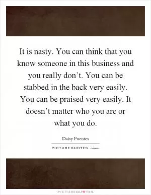 It is nasty. You can think that you know someone in this business and you really don’t. You can be stabbed in the back very easily. You can be praised very easily. It doesn’t matter who you are or what you do Picture Quote #1