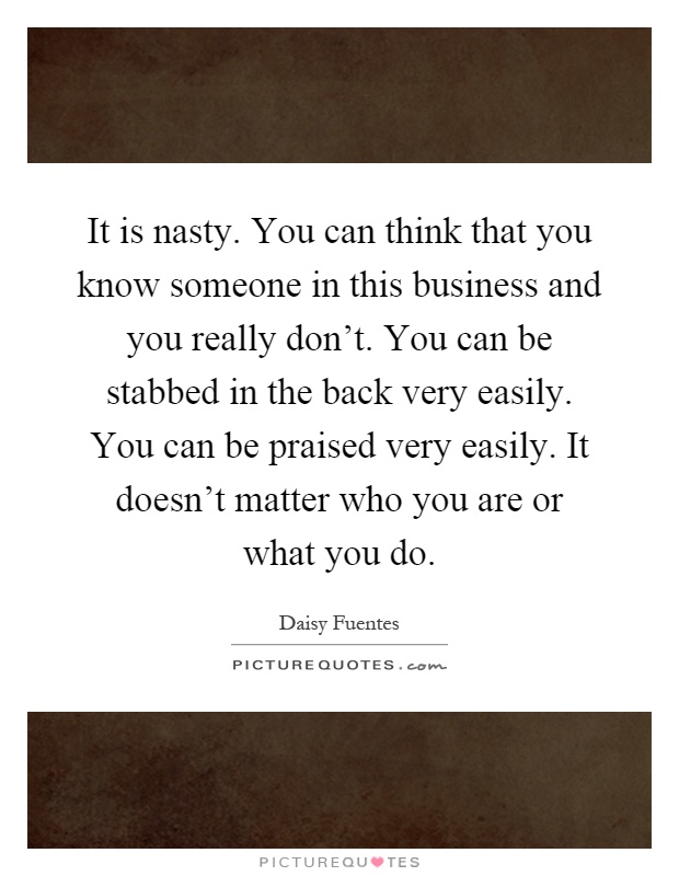 It is nasty. You can think that you know someone in this business and you really don't. You can be stabbed in the back very easily. You can be praised very easily. It doesn't matter who you are or what you do Picture Quote #1