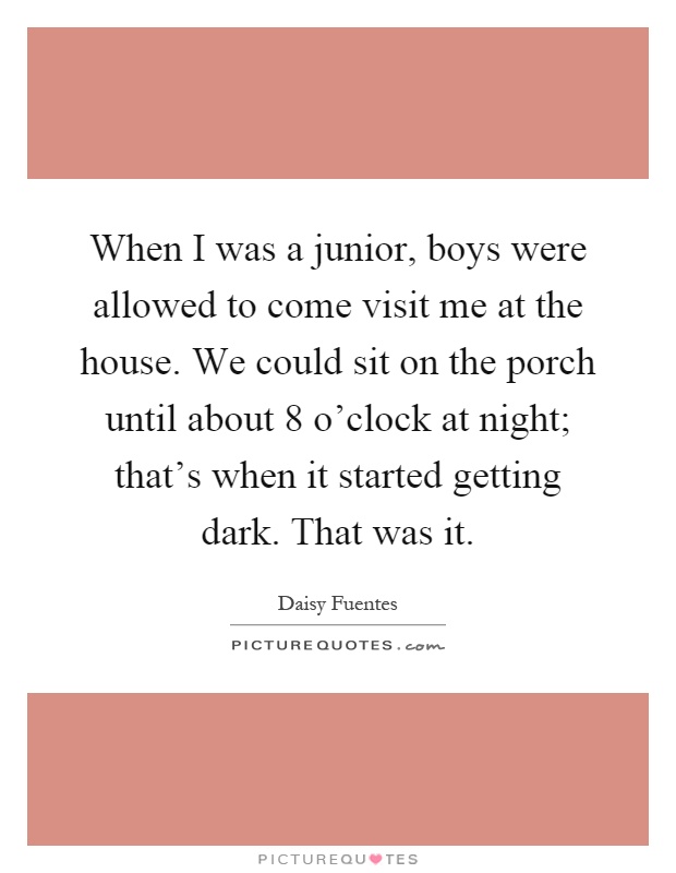 When I was a junior, boys were allowed to come visit me at the house. We could sit on the porch until about 8 o'clock at night; that's when it started getting dark. That was it Picture Quote #1