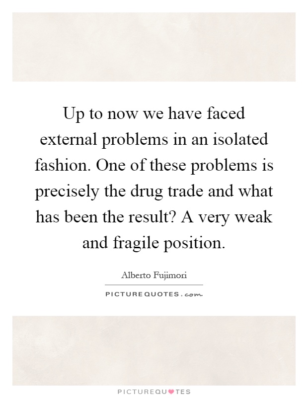 Up to now we have faced external problems in an isolated fashion. One of these problems is precisely the drug trade and what has been the result? A very weak and fragile position Picture Quote #1