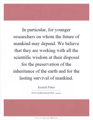 In particular, for younger researchers on whom the future of mankind may depend. We believe that they are working with all the scientific wisdom at their disposal for the preservation of the inheritance of the earth and for the lasting survival of mankind Picture Quote #1