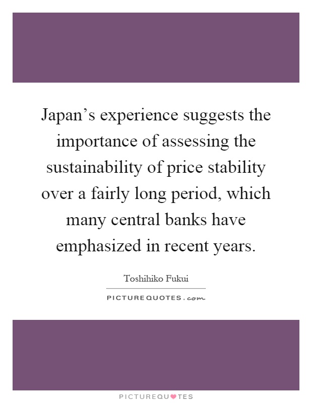 Japan’s experience suggests the importance of assessing the sustainability of price stability over a fairly long period, which many central banks have emphasized in recent years Picture Quote #1