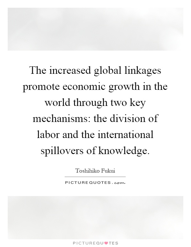 The increased global linkages promote economic growth in the world through two key mechanisms: the division of labor and the international spillovers of knowledge Picture Quote #1