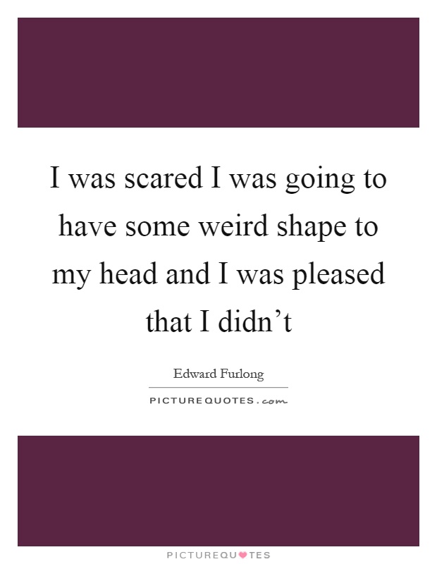 I was scared I was going to have some weird shape to my head and I was pleased that I didn't Picture Quote #1