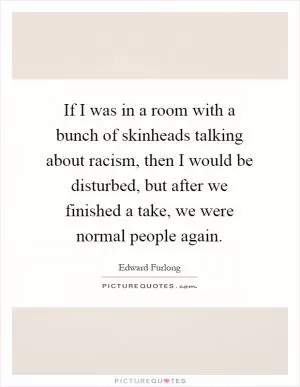 If I was in a room with a bunch of skinheads talking about racism, then I would be disturbed, but after we finished a take, we were normal people again Picture Quote #1