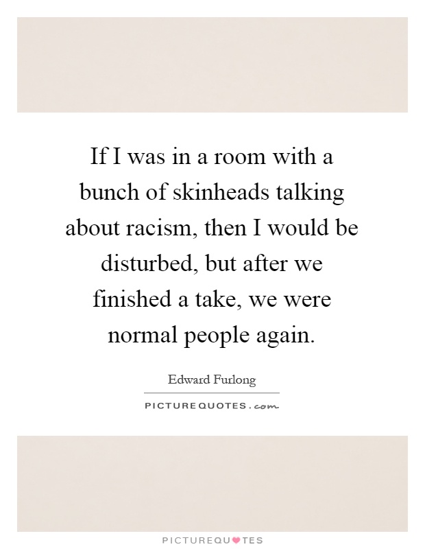 If I was in a room with a bunch of skinheads talking about racism, then I would be disturbed, but after we finished a take, we were normal people again Picture Quote #1