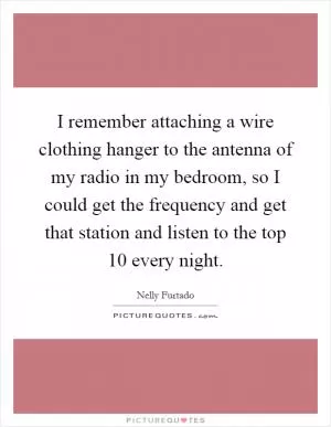 I remember attaching a wire clothing hanger to the antenna of my radio in my bedroom, so I could get the frequency and get that station and listen to the top 10 every night Picture Quote #1