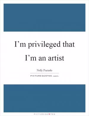I’m privileged that I’m an artist Picture Quote #1
