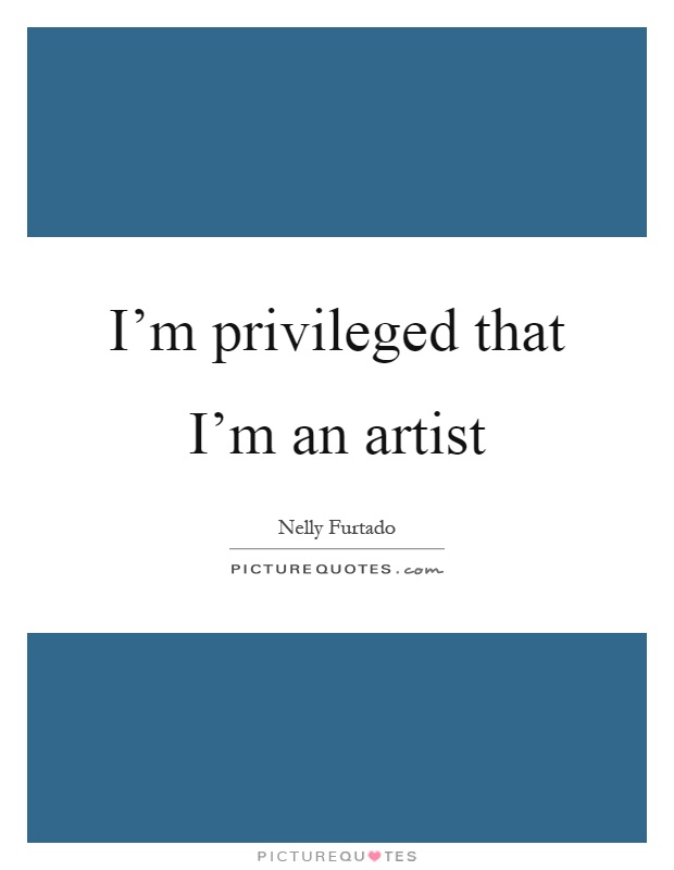I'm privileged that I'm an artist Picture Quote #1
