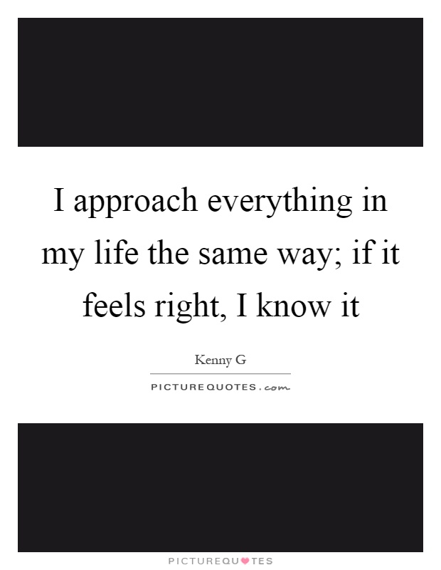 I approach everything in my life the same way; if it feels right, I know it Picture Quote #1